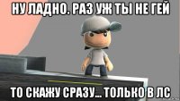 ну ладно. раз уж ты не гей то скажу сразу... только в лс