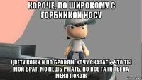 короче, по широкому с горбинкой носу цвету кожи и по бровям, хочу сказать, что ты мой брат. можешь ржать, но все таки ты на меня похож