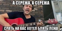 а серёжа, а серёжа срать на вас хотел блять лёжа
