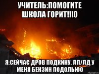 учитель:помогите школа горит!!!0 я:сейчас дров подкину. лп/лд у меня бензин подолью0