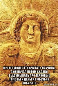  мы его додесяти считать научили, а он начал потом сказки выдумывать про терновые головы и деньги с обезьян собирать