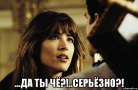  ...да ты чё?!..серьёзно?!