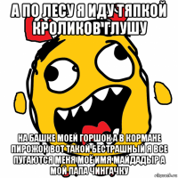 а по лесу я иду тяпкой кроликов глушу на башке моей горшок а в кормане пирожок вот такой бестрашный я все пугаются меня моё имя майдадыр а мой папа чингачку
