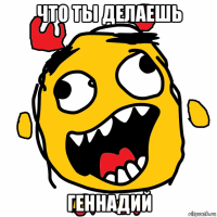 что ты делаешь геннадий