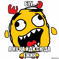 буу.. а ну ка иди сюда ёжик