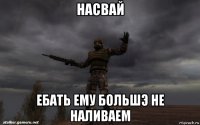 насвай ебать ему большэ не наливаем
