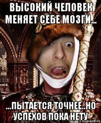 высокий человек меняет себе мозги... ...пытается точнее..но успехов пока нету