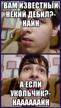 вам известный некий дебил?- найн а если укольчик?- наааааайн