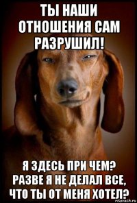 ты наши отношения сам разрушил! я здесь при чем? разве я не делал все, что ты от меня хотел?