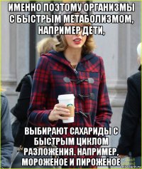 именно поэтому организмы с быстрым метаболизмом, например дети, выбирают сахариды с быстрым циклом разложения. например, мороженое и пироженое