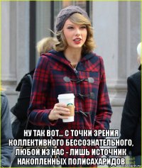  ну так вот... с точки зрения коллективного бессознательного, любой из нас - лишь источник накопленных полисахаридов
