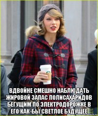  вдвойне смешно наблюдать жировой запас полисахаридов бегущим по электродорожке в его как-бы светлое будущее