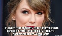  нет, ну вот если подумать, если я пойду поссать в мужской туалет, или покакать? это будет политическим перформансом?
