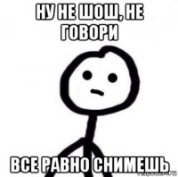 ну не шош, не говори все равно снимешь