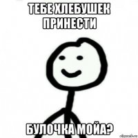 тебе хлебушек принести булочка мойа?