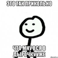 это так прикольно что мну вся в дырочку уже