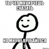 ты чет мну хочешь сказать но мну не врубайется :(