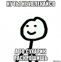 ну ты не увлекайсо а то сухарик раскрошишь