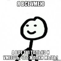 я все умею а вот ты только и умеешь, что жопки мыть!