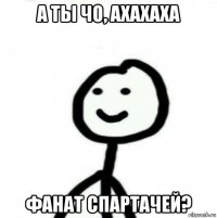 а ты чо, ахахаха фанат спартачей?