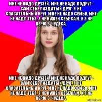 мне не надо друзей, мне не надо подруг - сам себе пиздатый друг, я не спасательный круг. мне не надо семьи, мне не надо тебя. я не нужен себе сам, и я не верю в чудеса. мне не надо друзей, мне не надо подруг - сам себе пиздатый друг, я не спасательный круг. мне не надо семьи, мне не надо тебя. я не нужен себе сам, и я не верю в чудеса.
