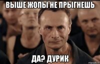 выше жопы не прыгнешь да? дурик