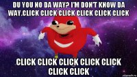 du you no da way? i’m don’t know da way.click click click click click click click click click click click click click