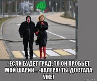  -если будет град, то он пробьет мой шарик... -валера! ты достала уже!