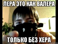 лера это как валера только без хера