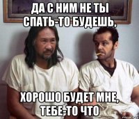 да с ним не ты спать-то будешь, хорошо будет мне, тебе-то что
