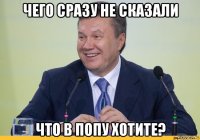 чего сразу не сказали что в попу хотите?