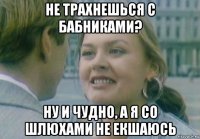 не трахнешься с бабниками? ну и чудно, а я со шлюхами не екшаюсь