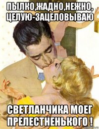 пылко,жадно,нежно, целую-зацеловываю светланчика моег прелестненького !