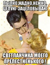 пылко,жадно,нежно, целую-зацеловываю светланчика моего прелестненького !