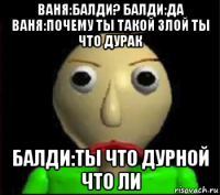 ваня:балди? балди:да ваня:почему ты такой злой ты что дурак балди:ты что дурной что ли