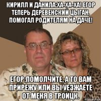 кирилл и данила:ха-ха-ха! егор теперь деревенский цыган, помогал родителям на даче! егор:помолчите, а то вам прирежу или вы уезжаете от меня в троицк.