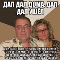 дал дал дома, дал дал ушёл егор: папа, ты что, слушаешь музыку в моем телефоне? кирилл: а говорил что это тупая песня. папа: дал дал дома, дал дал ушёл. нормальная песня, лучше, чем ваша бузова