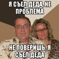 я съел деда, не проблема не поверишь, я съел деда