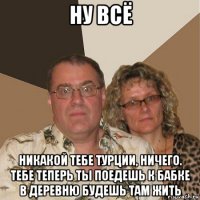 ну всё никакой тебе турции, ничего. тебе теперь ты поедешь к бабке в деревню будешь там жить