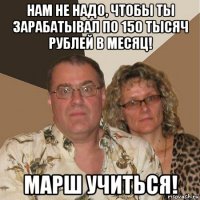 нам не надо, чтобы ты зарабатывал по 150 тысяч рублей в месяц! марш учиться!