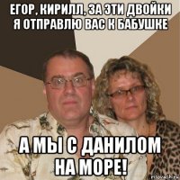 егор, кирилл, за эти двойки я отправлю вас к бабушке а мы с данилом на море!