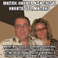 милян: никита, иди сюда! никита: что, милян? милян: мне только что звонила валентина ивановна и сказала что у тебя двойка по математике и грубишь дочке училки. всё, я отрублю тебе голову. никита: нееееееееет!