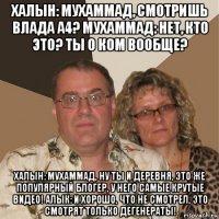 халын: мухаммад, смотришь влада а4? мухаммад: нет, кто это? ты о ком вообще? халын: мухаммад, ну ты и деревня, это же популярный блогер, у него самые крутые видео! алык: и хорошо, что не смотрел, это смотрят только дегенераты!