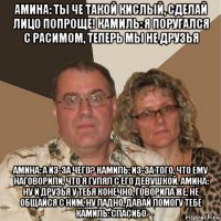 амина: ты че такой кислый, сделай лицо попроще! камиль: я поругался с расимом, теперь мы не друзья амина: а из-за чего? камиль: из-за того, что ему наговорили, что я гулял с его девушкой. амина: ну и друзья у тебя конечно, говорила же, не общайся с ним, ну ладно, давай помогу тебе камиль: спасибо