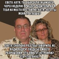 света: катя, ты оборзела! ну ничего, через неделю приедут родители. но я тебя на место поставлю! катя: чего ты меня трогаешь? света: сколько раз тебе говорила, не води подруг сюда без моего разрешения. что они тут устроили? это что такое?