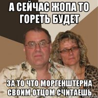 а сейчас жопа то гореть будет за то что моргенштерна своим отцом считаешь