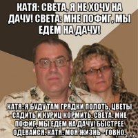 катя: света, я не хочу на дачу! света: мне пофиг, мы едем на дачу! катя: я буду там грядки полоть, цветы садить и куриц кормить. света: мне пофиг, мы едем на дачу! быстрее одевайся. катя: моя жизнь - говно.