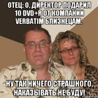 отец: о, директор подарил 10 dvd+r от компании verbatim близнецам. ну так ничего страшного, наказывать не буду!