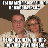 ты на меня богу решил пожаловаться? я главнее него, понял? получите у меня оба!