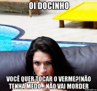 oi docinho você quer tocar o verme?!não tenha medo .. não vai morder